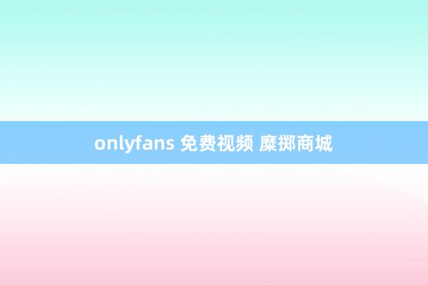 onlyfans 免费视频 糜掷商城