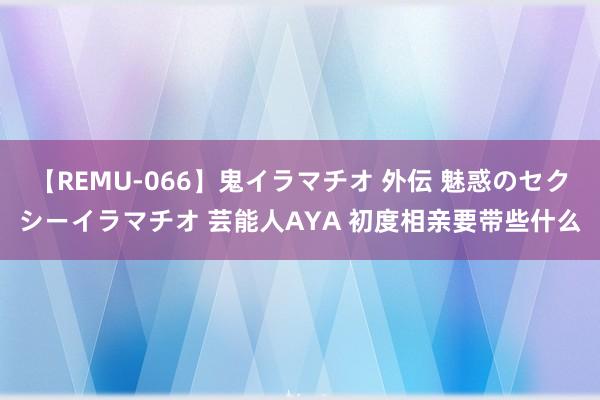 【REMU-066】鬼イラマチオ 外伝 魅惑のセクシーイラマチオ 芸能人AYA 初度相亲要带些什么