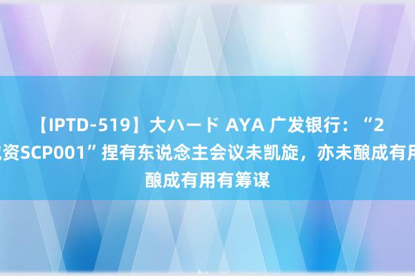 【IPTD-519】大ハード AYA 广发银行：“24邹城城资SCP001”捏有东说念主会议未凯旋，亦未酿成有用有筹谋