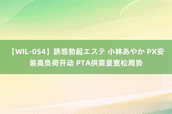 【WIL-054】誘惑勃起エステ 小林あやか PX安装高负荷开动 PTA供需呈宽松局势