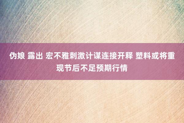 伪娘 露出 宏不雅刺激计谋连接开释 塑料或将重现节后不足预期行情