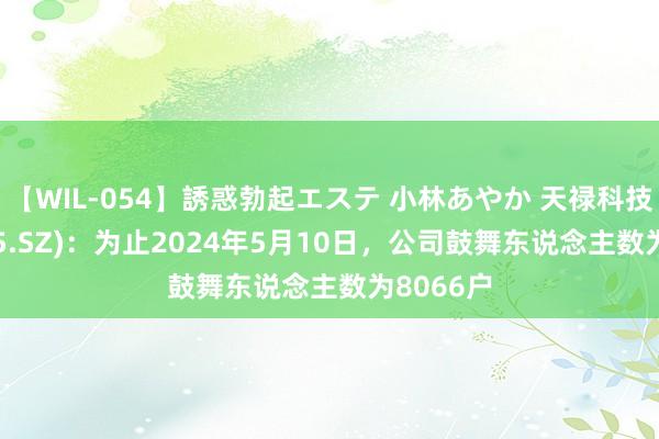 【WIL-054】誘惑勃起エステ 小林あやか 天禄科技(301045.SZ)：为止2024年5月10日，公司鼓舞东说念主数为8066户