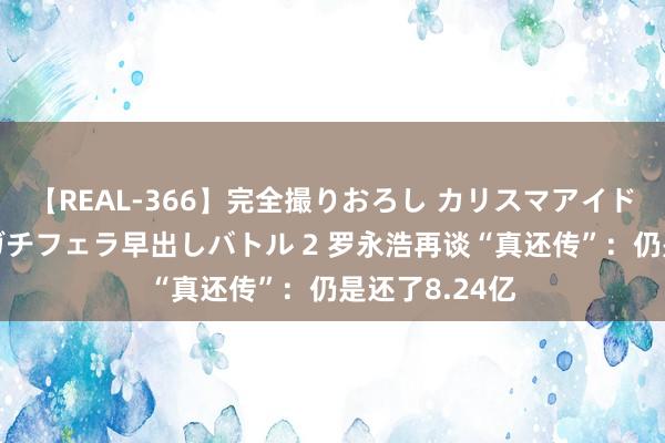 【REAL-366】完全撮りおろし カリスマアイドル対抗！！ ガチフェラ早出しバトル 2 罗永浩再谈“真还传”：仍是还了8.24亿