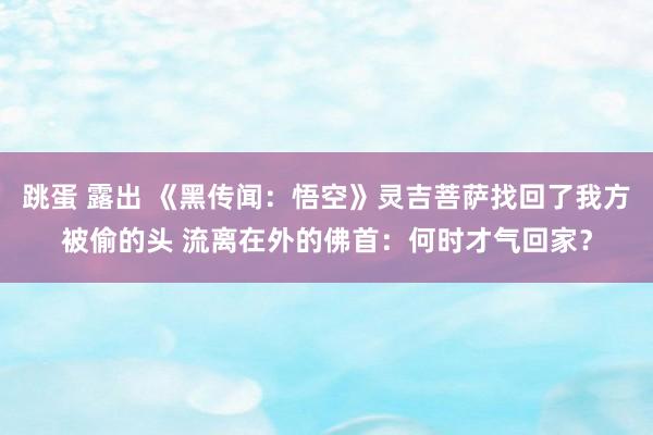 跳蛋 露出 《黑传闻：悟空》灵吉菩萨找回了我方被偷的头 流离在外的佛首：何时才气回家？