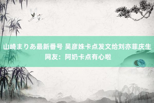 山崎まりあ最新番号 吴彦姝卡点发文给刘亦菲庆生 网友：阿奶卡点有心啦