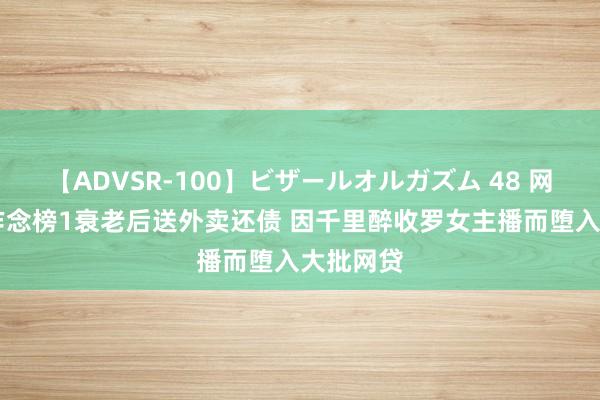 【ADVSR-100】ビザールオルガズム 48 网贷60万作念榜1衰老后送外卖还债 因千里醉收罗女主播而堕入大批网贷