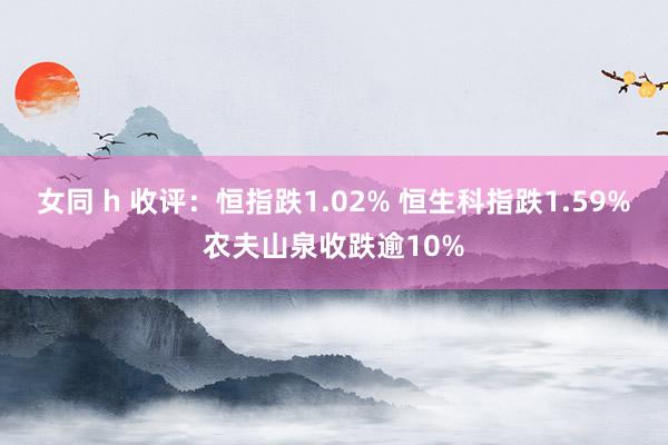 女同 h 收评：恒指跌1.02% 恒生科指跌1.59%农夫山泉收跌逾10%