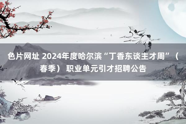 色片网址 2024年度哈尔滨“丁香东谈主才周”（春季） 职业单元引才招聘公告