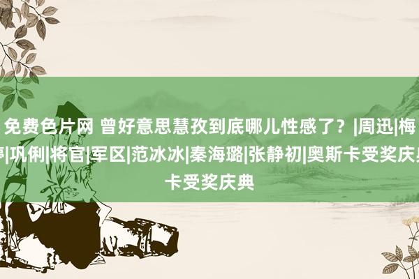 免费色片网 曾好意思慧孜到底哪儿性感了？|周迅|梅婷|巩俐|将官|军区|范冰冰|秦海璐|张静初|奥斯卡受奖庆典