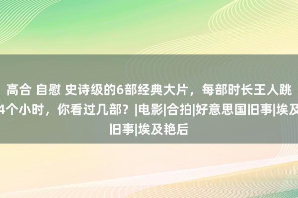 高合 自慰 史诗级的6部经典大片，每部时长王人跳跃了4个小时，你看过几部？|电影|合拍|好意思国旧事|埃及艳后