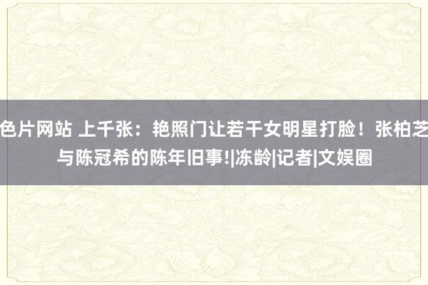 色片网站 上千张：艳照门让若干女明星打脸！张柏芝与陈冠希的陈年旧事!|冻龄|记者|文娱圈