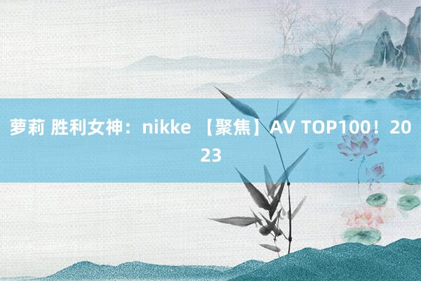 萝莉 胜利女神：nikke 【聚焦】AV TOP100！2023