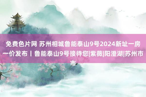 免费色片网 苏州相城鲁能泰山9号2024新址一房一价发布丨鲁能泰山9号接待您|紫薇|阳澄湖|苏州市