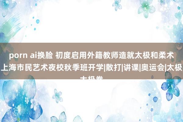 porn ai换脸 初度启用外籍教师造就太极和柔术，上海市民艺术夜校秋季班开学|散打|讲课|奥运会|太极拳