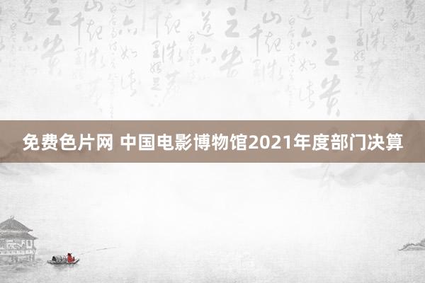 免费色片网 中国电影博物馆2021年度部门决算