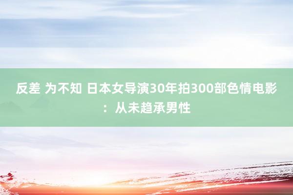 反差 为不知 日本女导演30年拍300部色情电影：从未趋承男性