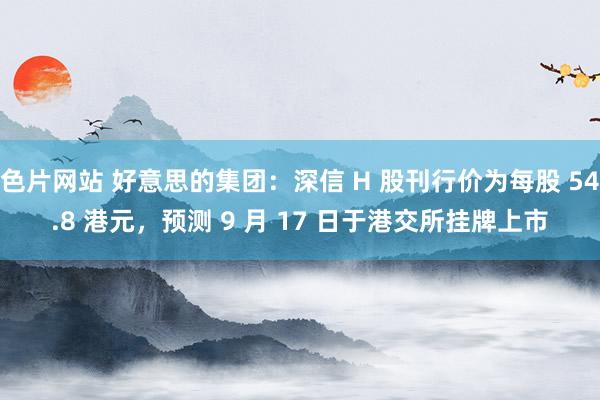 色片网站 好意思的集团：深信 H 股刊行价为每股 54.8 港元，预测 9 月 17 日于港交所挂牌上市