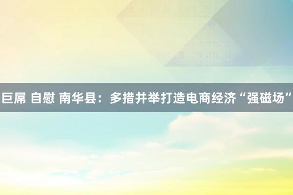 巨屌 自慰 南华县：多措并举打造电商经济“强磁场”