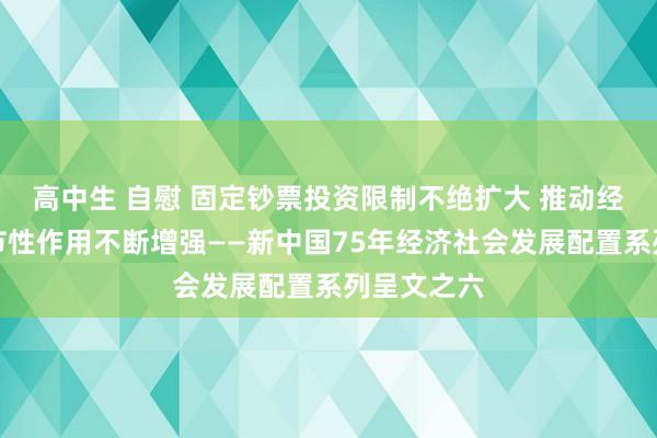 高中生 自慰 固定钞票投资限制不绝扩大 推动经济发展关节性作用不断增强——新中国75年经济社会发展配置系列呈文之六