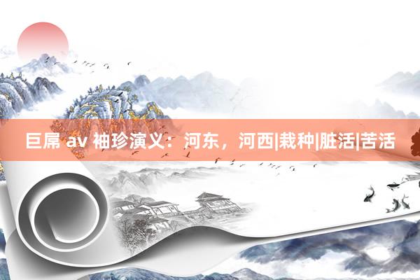 巨屌 av 袖珍演义：河东，河西|栽种|脏活|苦活