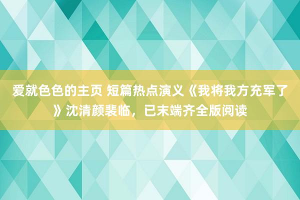 爱就色色的主页 短篇热点演义《我将我方充军了》沈清颜裴临，已末端齐全版阅读