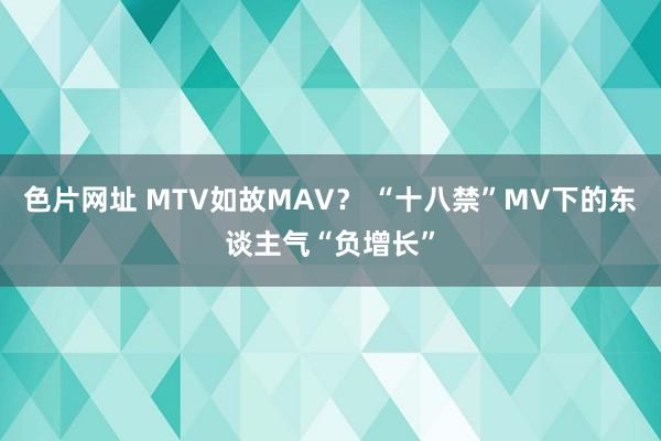 色片网址 MTV如故MAV？ “十八禁”MV下的东谈主气“负增长”