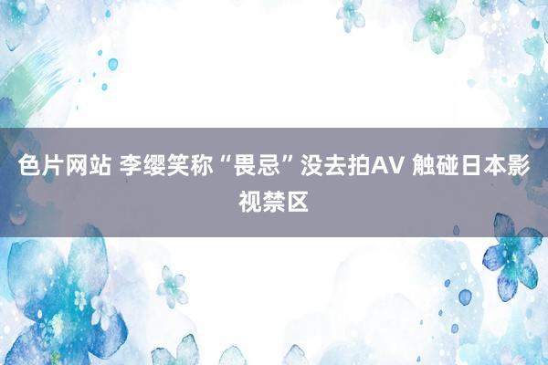 色片网站 李缨笑称“畏忌”没去拍AV 触碰日本影视禁区