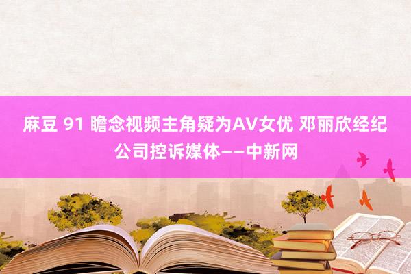 麻豆 91 瞻念视频主角疑为AV女优 邓丽欣经纪公司控诉媒体——中新网