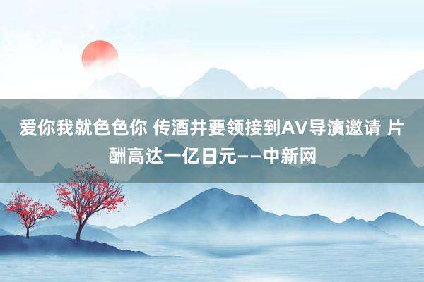 爱你我就色色你 传酒井要领接到AV导演邀请 片酬高达一亿日元——中新网