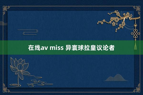 在线av miss 异寰球拉皇议论者