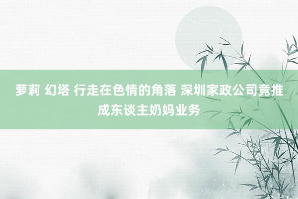 萝莉 幻塔 行走在色情的角落 深圳家政公司竟推成东谈主奶妈业务