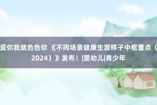 爱你我就色色你 《不同场景健康生涯样子中枢重点（2024）》发布！|婴幼儿|青少年