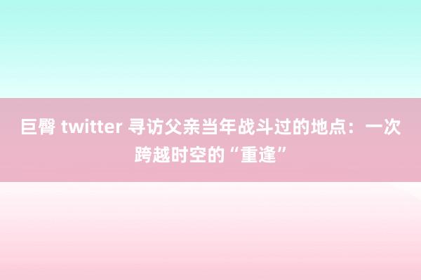 巨臀 twitter 寻访父亲当年战斗过的地点：一次跨越时空的“重逢”