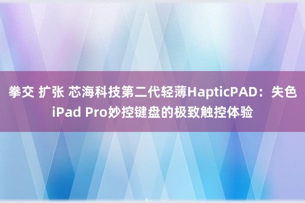 拳交 扩张 芯海科技第二代轻薄HapticPAD：失色iPad Pro妙控键盘的极致触控体验