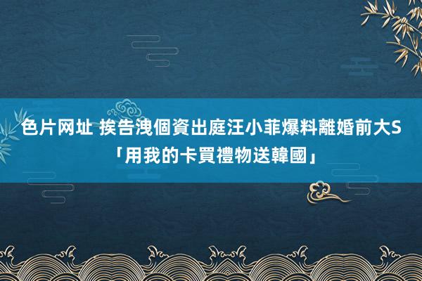 色片网址 挨告洩個資出庭　汪小菲爆料離婚前大S「用我的卡買禮物送韓國」