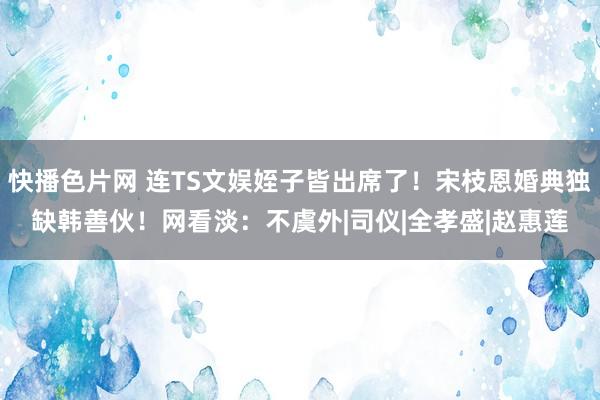 快播色片网 连TS文娱姪子皆出席了！宋枝恩婚典独缺韩善伙！网看淡：不虞外|司仪|全孝盛|赵惠莲