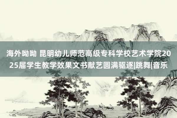 海外呦呦 昆明幼儿师范高级专科学校艺术学院2025届学生教学效果文书献艺圆满驱逐|跳舞|音乐